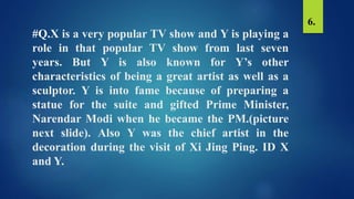 #Q.X is a very popular TV show and Y is playing a
role in that popular TV show from last seven
years. But Y is also known for Y’s other
characteristics of being a great artist as well as a
sculptor. Y is into fame because of preparing a
statue for the suite and gifted Prime Minister,
Narendar Modi when he became the PM.(picture
next slide). Also Y was the chief artist in the
decoration during the visit of Xi Jing Ping. ID X
and Y.
6.
 