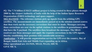 #Q. The 7.74 billion (US$121 million) project is being created in three phases through
2008 by the Airport Authority of India with the help of the Indian Space Research
Organization (ISRO) technology and space support.
MECHANISM : The reference stations pick up signals from the orbiting GPS
satellites. The measurements are immediately passed on to the mission control centres
that then work out the necessary corrections that must be made. Messages carrying
those corrections are sent via the uplink stations to the satellites in geostationary orbit
that have the X payload. The satellites then broadcast the messages. The SBAS
receivers use those messages and apply the requisite corrections to the GPS signals,
thereby establishing their position with considerable accuracy.
Application : X will provide augmentation service for GPS over the country, Bay of
Bengal, South East Asia and Middle East expanding up to Africa.
Other operational are: EGNOS, MSAS, WAAS, SDCM.
GIVE ME X.
7.
 