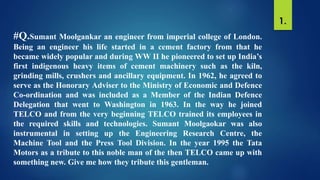 #Q.Sumant Moolgankar an engineer from imperial college of London.
Being an engineer his life started in a cement factory from that he
became widely popular and during WW II he pioneered to set up India’s
first indigenous heavy items of cement machinery such as the kiln,
grinding mills, crushers and ancillary equipment. In 1962, he agreed to
serve as the Honorary Adviser to the Ministry of Economic and Defence
Co-ordination and was included as a Member of the Indian Defence
Delegation that went to Washington in 1963. In the way he joined
TELCO and from the very beginning TELCO trained its employees in
the required skills and technologies. Sumant Moolgaokar was also
instrumental in setting up the Engineering Research Centre, the
Machine Tool and the Press Tool Division. In the year 1995 the Tata
Motors as a tribute to this noble man of the then TELCO came up with
something new. Give me how they tribute this gentleman.
1.
 