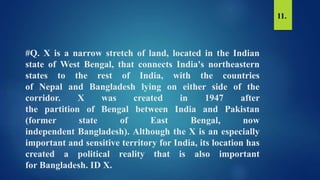 #Q. X is a narrow stretch of land, located in the Indian
state of West Bengal, that connects India's northeastern
states to the rest of India, with the countries
of Nepal and Bangladesh lying on either side of the
corridor. X was created in 1947 after
the partition of Bengal between India and Pakistan
(former state of East Bengal, now
independent Bangladesh). Although the X is an especially
important and sensitive territory for India, its location has
created a political reality that is also important
for Bangladesh. ID X.
11.
 