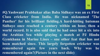 #Q.Yashwant Prabhakar alias Baba Sidhaye was an ex First
Class cricketer from India. He was nicknamed 'The
Panther' for his brilliant fielding.A hard-hitting batsman
Sidhaye once reached a century within an hour, then a
world record. It is also said that he had once hit a six into
the Arabian Sea while playing a match at PJ Hindu
Gymkhana in Marine Lines – one other feat that has not
been matched since. This largely forgotten cricketer was
remembered again few years back. Why was he
remembered again?(Picture in the next slide)
13.
 