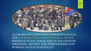 #Q.THE RECENT GURDASPUR TERRORISTS ATTACK
SAW A FORMER INDIAN INTERNATIONAL SPORTS
PERSON ACTIVELY TAKING PART IN THE COUNTER
OPERATION. IDENTIFY THIS SPORTS PERSON NOW
WORKING WITH PUNJAB POLICE?
14.
 