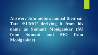 Answer: Tata motors named their car
Tata ‘SUMO’ deriving it from his
name as Sumant Moolgaokar (SU
from Sumant and MO from
Moolgaokar)
 