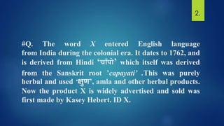 #Q. The word X entered English language
from India during the colonial era. It dates to 1762, and
is derived from Hindi ‘च ाँपो’ which itself was derived
from the Sanskrit root ’capayati’ .This was purely
herbal and used ‘क्षुण’, amla and other herbal products.
Now the product X is widely advertised and sold was
first made by Kasey Hebert. ID X.
2.
 
