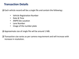 Transaction Details
 Each vehicle record will be a single file and contain the following::
• Vehicle Registration Number
• Date & Time
• ANPR Site Location
• Lane Number
• Image of the number plate
 Approximate size of single file will be around 1 MB.
 Transaction size varies as per camera requirement and will increase with
increase in resolution.
 
