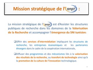 Mission stratégique de l’ :
La mission stratégique de l’ est d’Assister les structures
publiques de recherche dans les domaines de la Valorisation
de la Recherche et accompagner l'émergence du SNI tunisien:
Offrir des services d’intermédiation impliquant les structures de
recherche, les entreprises économiques et les partenaires
étrangers dans le cadre de la coopération internationale,
Diffuser des programmes et des mécanismes liés à la valorisation
des résultats de la recherche, au transfert de technologie ainsi qu’à
la promotion de la culture de l’innovation technologique.
4
 
