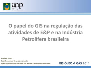 O papel do GIS na regulação das
         atividades de E&P e na Indústria
               Petrolífera brasileira


Raphael Ranna
Coordenador de Geoprocessamento
Agência Nacional do Petróleo, Gás Natural e Biocombustíveis - ANP   GIS ÓLEO & GÁS 2011
 