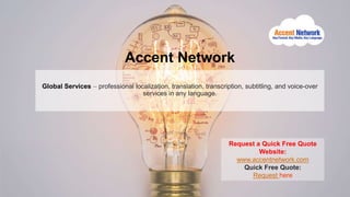 Accent Network
Global Services – professional localization, translation, transcription, subtitling, and voice-over
services in any language.
Request a Quick Free Quote
Website:
www.accentnetwork.com
Quick Free Quote:
Request here
 