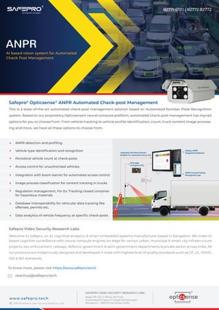 Safepro®
Opticsense®
ANPR Automated Check-post Management
This is a state-of-the-art automated check-post management solution based on Automated Number Plate Recognition
system. Based on our proprietary Opticsense® neural compute platform, automated check-post management has myriad
options for you to choose from. From vehicle tracking to vehicle proﬁle identiﬁcation, count, truck content image process-
ing and more, we have all these options to choose from.
Safepro Video Security Research Labs
Welcome to Safepro, an AI, cognitive analytics & smart embedded systems manufacturer based in Bangalore. We make AI
based cognitive surveillance with neural compute engines on edge for various urban, municipal & smart city infrastructure
projects, law enforcement, railways, defence, government & semi-government departments & private sector across India. All
our products are indigenously designed and developed in India with highest level of quality standards such as CE, UL, ROHS,
ISO & BIS standards.
To know more, please visit https://www.safepro.tech/
reachus@safepro.tech
2019-20 Safepro Video Security Research Labs
www.safepro.tech
©
SAFEPRO VIDEO SECURITY RESEARCH LABS
Regd Off: 122, C-Wing, 3rd main
Gruhalakshmi layout II stage Kamalanagar,
Bengaluru - 560079 Karnataka India.
ANPR
AI based vision system for Automated
Check Post Management
82771 01111 | 82772 82772
KA 02 VG XXXX
ANPR Console Parking
Management App
GPU Edge
AI Engine (LPU)
Safepro ANPR
Integrated DashboardIntegrated with Boom Barrier/
Bollards for automated entry & exit
Vehicle type identiﬁcation and recognition
Periodical vehicle count at check-posts
Integration with boom barrier for automated access control
ANPR detection and proﬁling
Access control for unauthorized vehicles
Image process classiﬁcation for content tracking in trucks
Regulation management, For Ex: Tracking closed container
for hazardous materials
Database interoperability for vehicular data tracking like
offenses, permits etc.
Data analytics of vehicle frequency at speciﬁc check-posts
KA 03 AD 4447
Car, Sedan
Cab
Pending Violations: NIL
®
 