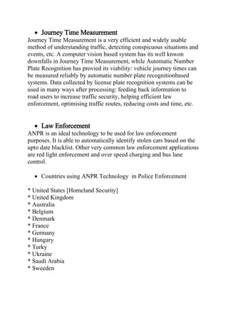  Journey Time Measurement
Journey Time Measurement is a very efficient and widely usable
method of understanding traffic, detecting conspicuous situations and
events, etc. A computer vision based system has its well knwon
downfalls in Journey Time Measurement, while Automatic Number
Plate Recognition has provied its viability: vehicle journey times can
be measured reliably by automatic number plate recognitionbased
systems. Data collected by license plate recognition systems can be
used in many ways after processing: feeding back information to
road users to increase traffic security, helping efficient law
enforcement, optimising traffic routes, reducing costs and time, etc.
 Law Enforcement
ANPR is an ideal technology to be used for law enforcement
purposes. It is able to automatically identify stolen cars based on the
upto date blacklist. Other very common law enforcement applications
are red light enforcement and over speed charging and bus lane
control.
 Countries using ANPR Technology in Police Enforcement
* United States [Homeland Security]
* United Kingdom
* Australia
* Belgium
* Denmark
* France
* Germany
* Hungary
* Turky
* Ukraine
* Saudi Arabia
* Sweeden
 