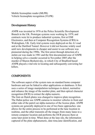 Mobile licenseplate reader (MLPR)
Vehicle licenseplate recognition (VLPR)
Development History
ANPR was invented in 1976 at the Police Scientific Development
Branch in the UK. Prototype systems were working by 1979, and
contracts were let to produce industrial systems, first at EMI
Electronics, and then at Computer Recognition Systems (CRS) in
Wokingham, UK. Early trial systems were deployed on the A1 road
and at the Dartford Tunnel. However it did not become widely used
until new developments in cheaper and easier to use software was
pioneered during the 1990s. The first arrest through detection of a
stolen car was made in 1981 and the first documented case of ANPR
in helping solve a murder occurred in November 2005 after the
murder of Sharon Beshenivsky, in which City of Bradford based
ANPR played a vital role in locating and subsequently convicting her
killers.
COMPONENTS
The software aspect of the system runs on standard home computer
hardware and can be linked to other applications or databases. It first
uses a series of image manipulation techniques to detect, normalize
and enhance the image of the number plate, and then optical character
recognition (OCR) to extract the alpha numeric.
The font on Dutch plates was changed to improve plate recognition.
The Dubai police use ANPR cameras to monitor vehicles in front and
either side of the patrol car alpha numerics of the license plate. ANPR
systems are generally deployed in one of two basic approaches: one
allows for the entire process to be performed at the lane location in
realtime, and the other transmits all the images from many lanes to a
remote computer location and performs the OCR process there at
some later point in time. When done at the lane site, the information
captured of the plate alphanumeric, date time,lane identification, and
 