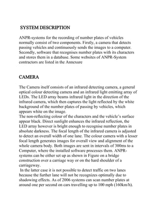 SYSTEM DESCRIPTION
ANPR-systems for the recording of number plates of vehicles
normally consist of two components. Firstly, a camera that detects
passing vehicles and continuously sends the images to a computer.
Secondly, software that recognises number plates with its characters
and stores them in a database. Some websites of ANPR-System
contractors are listed in the Annexure
CAMERA
The Camera itself consists of an infrared detecting camera, a general
optical colour detecting camera and an infrared light emitting array of
LEDs. The LED array beams infrared light in the direction of the
infrared camera, which then captures the light reflected by the white
background of the number plates of passing by vehicles, which
appears white on the image.
The non-reflecting colour of the characters and the vehicle’s surface
appear black. Direct sunlight enhances the infrared reflection, the
LED array however is bright enough to recognise number plates in
absolute darkness. The focal length of the infrared camera is adjusted
to detect an overall width of one lane. The colour camera with a lesser
focal length generates images for overall view and alignment of the
whole camera body. Both images are sent in intervals of 300ms to a
Computer, where the installed software processes them. ANPR-
systems can be either set up as shown in Figure on a bridge
construction over a carriage way or on the hard shoulder of a
carriageway.
In the latter case it is not possible to detect traffic on two lanes
because the further lane will not be recognizes optimally due to
shadowing effects. As of 2006 systems can scan number plates at
around one per second on cars travelling up to 100 mph (160km/h).
 