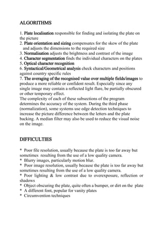 ALGORITHMS
1. Plate localisation responsible for finding and isolating the plate on
the picture
2. Plate orientation and sizing compensates for the skew of the plate
and adjusts the dimensions to the required size
3. Normalisation adjusts the brightness and contrast of the image
4. Character segmentation finds the individual characters on the plates
5. Optical character recognition
6. Syntactical/Geometrical analysis check characters and positions
against country specific rules
7. The averaging of the recognised value over multiple fields/images to
produce a more reliable or confident result. Especially since any
single image may contain a reflected light flare, be partially obscured
or other temporary effect.
The complexity of each of these subsections of the program
determines the accuracy of the system. During the third phase
(normalization), some systems use edge detection techniques to
increase the picture difference between the letters and the plate
backing. A median filter may also be used to reduce the visual noise
on the image.
DIFFICULTIES
* Poor file resolution, usually because the plate is too far away but
sometimes resulting from the use of a low quality camera.
* Blurry images, particularly motion blur.
* Poor image resolution, usually because the plate is too far away but
sometimes resulting from the use of a low quality camera.
* Poor lighting & low contrast due to overexposure, reflection or
shadows
* Object obscuring the plate, quite often a bumper, or dirt on the plate
* A different font, popular for vanity plates
* Circumvention techniques
 