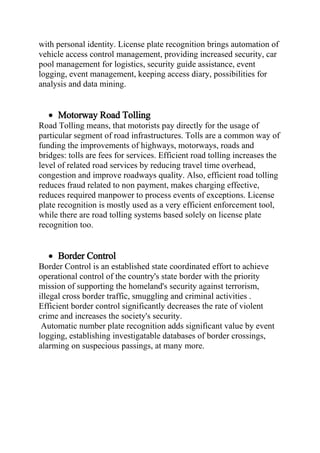 with personal identity. License plate recognition brings automation of
vehicle access control management, providing increased security, car
pool management for logistics, security guide assistance, event
logging, event management, keeping access diary, possibilities for
analysis and data mining.
 Motorway Road Tolling
Road Tolling means, that motorists pay directly for the usage of
particular segment of road infrastructures. Tolls are a common way of
funding the improvements of highways, motorways, roads and
bridges: tolls are fees for services. Efficient road tolling increases the
level of related road services by reducing travel time overhead,
congestion and improve roadways quality. Also, efficient road tolling
reduces fraud related to non payment, makes charging effective,
reduces required manpower to process events of exceptions. License
plate recognition is mostly used as a very efficient enforcement tool,
while there are road tolling systems based solely on license plate
recognition too.
 Border Control
Border Control is an established state coordinated effort to achieve
operational control of the country's state border with the priority
mission of supporting the homeland's security against terrorism,
illegal cross border traffic, smuggling and criminal activities .
Efficient border control significantly decreases the rate of violent
crime and increases the society's security.
Automatic number plate recognition adds significant value by event
logging, establishing investigatable databases of border crossings,
alarming on suspecious passings, at many more.
 