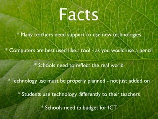 Facts
     * Many teachers need support to use new technologies

* Computers are best used like a tool - as you would use a pencil

            * Schools need to reﬂect the real world

 * Technology use must be properly planned - not just added on

     * Students use technology differently to their teachers

               * Schools need to budget for ICT
 