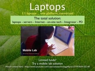 Laptops
               1:1 laptops ... one platform, connected
                           The total solution:
      laptops - servers - Internet - on-site tech - Integrator - PD




                              Limited funds?
                         Try a mobile lab solution
Watch online here - http://www.youtube.com/user/swatechnology#p/a/u/3/VFXkHr2G-v8
 