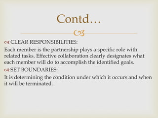 
 CLEAR RESPONSIBILITIES:
Each member is the partnership plays a specific role with
related tasks. Effective collaboration clearly designates what
each member will do to accomplish the identified goals.
 SET BOUNDARIES:
It is determining the condition under which it occurs and when
it will be terminated.
Contd…
 