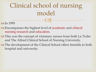 
 In 1995
 Encompasses the highest level of academic and clinical
nursing research and education.
 This was the concept of visionary nurses from both La Trobe
and The Alfred Clinical School of Nursing University.
 The development of the Clinical School offers benefits to both
hospital and university.
Clinical school of nursing
model
 