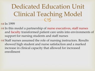
 In 1999
 In this model a partnership of nurse executives, staff nurses
and faculty transformed patient care units into environments of
support for nursing students and staff nurses
 Staff nurses assumed the role of nursing instructors. Results
showed high student and nurse satisfaction and a marked
increase in clinical capacity that allowed for increased
enrollment
Dedicated Education Unit
Clinical Teaching Model
 