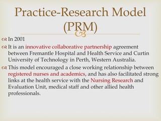 
 In 2001
 It is an innovative collaborative partnership agreement
between Fremantle Hospital and Health Service and Curtin
University of Technology in Perth, Western Australia.
 This model encouraged a close working relationship between
registered nurses and academics, and has also facilitated strong
links at the health service with the Nursing Research and
Evaluation Unit, medical staff and other allied health
professionals.
Practice-Research Model
(PRM)
 