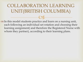 
 In this model students practice and learn on a nursing unit,
each following an individual set rotation and choosing their
learning assignment( and therefore the Registered Nurse with
whom they partner), according to their learning plans.
COLLABORATION LEARNING
UNIT(BRITISH COLUMBIA)
 