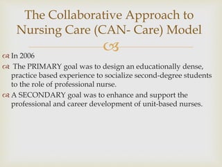 
 In 2006
 The PRIMARY goal was to design an educationally dense,
practice based experience to socialize second-degree students
to the role of professional nurse.
 A SECONDARY goal was to enhance and support the
professional and career development of unit-based nurses.
The Collaborative Approach to
Nursing Care (CAN- Care) Model
 