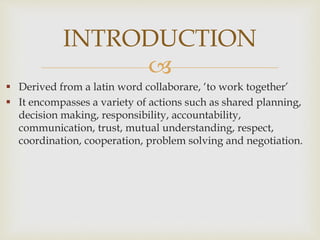 
 Derived from a latin word collaborare, ‘to work together’
 It encompasses a variety of actions such as shared planning,
decision making, responsibility, accountability,
communication, trust, mutual understanding, respect,
coordination, cooperation, problem solving and negotiation.
INTRODUCTION
 