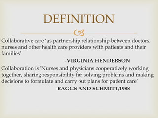 
Collaborative care ‘as partnership relationship between doctors,
nurses and other health care providers with patients and their
families’
-VIRGINIA HENDERSON
Collaboration is ‘Nurses and physicians cooperatively working
together, sharing responsibility for solving problems and making
decisions to formulate and carry out plans for patient care’
-BAGGS AND SCHMITT,1988
DEFINITION
 