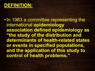 DEFINITION:
•In 1983 a committee representing the
international epidemiology
association defined epidemiology as
“the study of the distribution and
determinants of health-related states
or events in specified populations,
and the application of this study to
control of health problems.”
 