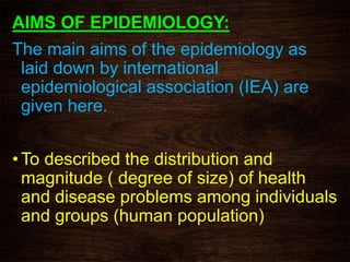 AIMS OF EPIDEMIOLOGY:
The main aims of the epidemiology as
laid down by international
epidemiological association (IEA) are
given here.
• To described the distribution and
magnitude ( degree of size) of health
and disease problems among individuals
and groups (human population)
 