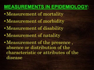 MEASUREMENTS IN EPIDEMIOLOGY:
• Measurement of mortality
•Measurement of morbidity
• Measurement of disability
•Measurement of natality
• Measurement of the presence ,
absence or distribution of the
characteristic or attributes of the
disease
 