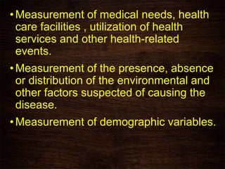 • Measurement of medical needs, health
care facilities , utilization of health
services and other health-related
events.
• Measurement of the presence, absence
or distribution of the environmental and
other factors suspected of causing the
disease.
•Measurement of demographic variables.
 