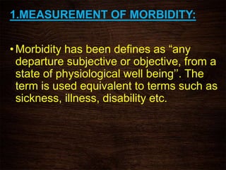 1.MEASUREMENT OF MORBIDITY:
•Morbidity has been defines as “any
departure subjective or objective, from a
state of physiological well being’’. The
term is used equivalent to terms such as
sickness, illness, disability etc.
 