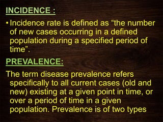 INCIDENCE :
• Incidence rate is defined as “the number
of new cases occurring in a defined
population during a specified period of
time”.
PREVALENCE:
The term disease prevalence refers
specifically to all current cases (old and
new) existing at a given point in time, or
over a period of time in a given
population. Prevalence is of two types
 