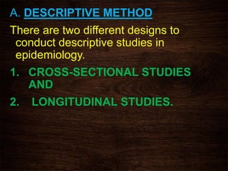 A. DESCRIPTIVE METHOD
There are two different designs to
conduct descriptive studies in
epidemiology.
1. CROSS-SECTIONAL STUDIES
AND
2. LONGITUDINAL STUDIES.
 