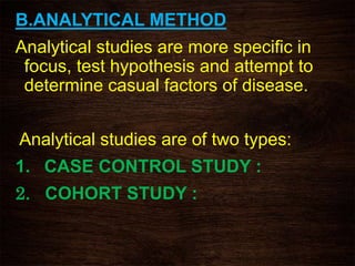 B.ANALYTICAL METHOD
Analytical studies are more specific in
focus, test hypothesis and attempt to
determine casual factors of disease.
Analytical studies are of two types:
1. CASE CONTROL STUDY :
2. COHORT STUDY :
 
