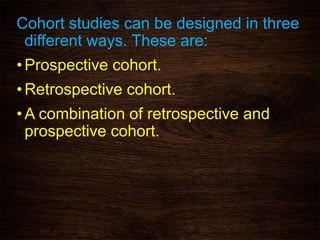 Cohort studies can be designed in three
different ways. These are:
•Prospective cohort.
•Retrospective cohort.
•A combination of retrospective and
prospective cohort.
 