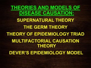 THEORIES AND MODELS OF
DISEASE CAUSATION:
SUPERNATURAL THEORY
THE GERM THEORY
THEORY OF EPIDEMIOLOGY TRIAD
MULTIFACTORIAL CAUSATION
THEORY
DEVER’S EPIDEMIOLOGY MODEL
 