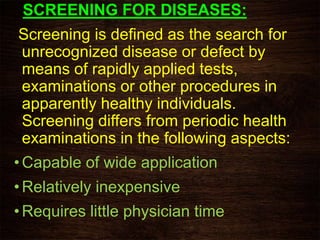 SCREENING FOR DISEASES:
Screening is defined as the search for
unrecognized disease or defect by
means of rapidly applied tests,
examinations or other procedures in
apparently healthy individuals.
Screening differs from periodic health
examinations in the following aspects:
• Capable of wide application
• Relatively inexpensive
• Requires little physician time
 