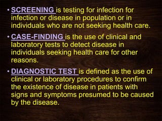 • SCREENING is testing for infection for
infection or disease in population or in
individuals who are not seeking health care.
• CASE-FINDING is the use of clinical and
laboratory tests to detect disease in
individuals seeking health care for other
reasons.
• DIAGNOSTIC TEST is defined as the use of
clinical or laboratory procedures to confirm
the existence of disease in patients with
signs and symptoms presumed to be caused
by the disease.
 