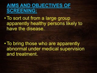 AIMS AND OBJECTIVES OF
SCREENING:
• To sort out from a large group
apparently healthy persons likely to
have the disease.
• To bring those who are apparently
abnormal under medical supervision
and treatment.
 