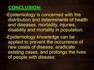 CONCLUSION:
-Epidemiology is concerned with the
distribution and determinants of health
and diseases, morbidity, injuries,
disability and mortality in population.
-Epidemiology knowledge can be
applied to prevent the occurrence of
new cases of disease, eradicate
existing cases, and prolongs the lives
of people with disease.
 