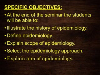 SPECIFIC OBJECTIVES:
• At the end of the seminar the students
will be able to:
• Illustrate the history of epidemiology.
• Define epidemiology.
• Explain scope of epidemiology.
• Select the epidemiology approach.
• Explain aim of epidemiology.
 
