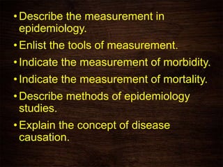 •Describe the measurement in
epidemiology.
•Enlist the tools of measurement.
•Indicate the measurement of morbidity.
•Indicate the measurement of mortality.
•Describe methods of epidemiology
studies.
•Explain the concept of disease
causation.
 