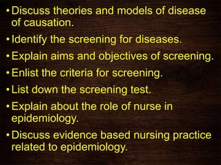 •Discuss theories and models of disease
of causation.
•Identify the screening for diseases.
•Explain aims and objectives of screening.
•Enlist the criteria for screening.
•List down the screening test.
•Explain about the role of nurse in
epidemiology.
•Discuss evidence based nursing practice
related to epidemiology.
 