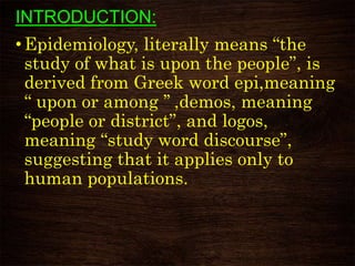INTRODUCTION:
• Epidemiology, literally means “the
study of what is upon the people”, is
derived from Greek word epi,meaning
“ upon or among ’’ ,demos, meaning
“people or district”, and logos,
meaning “study word discourse”,
suggesting that it applies only to
human populations.
 