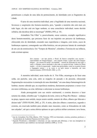 ANPUH – XXV SIMPÓSIO NACIONAL DE HISTÓRIA – Fortaleza, 2009.

permitissem a criação de uma idéia de pertencimento, de identidade com os fragmentos da
cidade.
O peso de uma memória-individual, ante a fragilidade de uma memória nacional,
favoreceu o surgimento dos homens-memória, pois, “quando a memória não está mais em
todo lugar, ela não está em lugar nenhum, se uma consciência individual, numa decisão
solitária, não decidisse dela se encarregar” (NORA,1993, p. 18) .
Arimathéia Tito Filho 2 é, possivelmente, nesse contexto, exemplo significativo
desse homem-memória, que procurou fazer de sua trajetória um percurso de lembranças,
oferecendo elos de identidade, cruzando suas experiências e imagens, com restos, cacos de
lembranças esparsas; comungando sua trilha histórica, em um processo latente de construção
de um cais da reminiscência. Em “Tempos de Memória”, relembra a Teresina de sua infância,
onde existiam apenas:

dois cinemas – um tipo poeira, o Roial, de bancos compridos sem encosto –
especialidade em bangue-bangue – mas naquele tempo a gente não dizia banguebangue – era cinema de artista e de bandido – cinema da molecada do meu tope; o
outro, o Olímpia, estava destinado à alta roda, ao soçaite de hoje. Ambos de filmes
mudos – e lá me ia esquecendo – mudos mas gesticulados, como se os gestos fossem
a linguagem sonora – e às vezes é, ou pelo menos a transmite, até mais
expressivamente. (TITO FILHO, 2002, p. 25).

A memória individual, neste trecho de A. Tito Filho, encarrega-se de fazer uma
solda, um pastiche, uma cola, entre as erupções do passado e do presente, oferecendo
fragmentações necessárias à construção de uma identidade,3 em uma dança fantasmagórica do
lembrar, mesmo sabendo que, na experiência moderna, diariamente projetamos o nosso viver
em meio à diferença, ao criar, deformar e selecionar as nossas lembranças.
Ainda prosseguindo com seu roteiro sentimental, o cronista descreve o lazer
noturno da cidade, relembra que “a elegância da noite, estava na Praça Rio Branco – andança
na praça, rapazes num sentido, moças noutro sentido, namoro de olhos, olhares que falavam e
diziam tudo” (TITO FILHO, 2002, p. 25). A noite, além dos olhares e namoricos, segundo o
cronista, era reservada também para atitudes mais inocentes, como as brincadeiras de roda
nas calçadas“, até que a usina elétrica apitasse ou que a polícia militar cornetasse: nove horas,

2

3

José de Arimathéia Tito Filho (Barras, 1924. Teresina, 1992) era historiador, cronista, jornalista, professor, e
foi presidente da Academia Piauiense de Letras (APL).
Segundo Woodward, a identidade é relacional, ou seja, marcada pela diferença, e tem sua emergência no
processo histórico que estabelece sua marcação simbólica (2000, p. 12-14).

2

 
