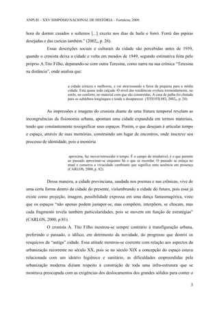 ANPUH – XXV SIMPÓSIO NACIONAL DE HISTÓRIA – Fortaleza, 2009.

hora de dormir casados e solteiros [...] exceto nos dias de baile e forró. Forró das pipiras
desejadas e das curicas também.” (2002a, p. 26).
Essas descrições sociais e culturais da cidade são percebidas antes de 1939,
quando o cronista deixa a cidade e volta em meados de 1949, segundo estimativa feita pelo
próprio A.Tito Filho, deparando-se com outra Teresina, como narra na sua crônica “Teresina
na distância”, onde analisa que:

a cidade cresceu e melhorou, e vai atravessando a faixa da pequena para a média
cidade. Está quase toda calçada. O nível das residências evoluiu tremendamente, no
estilo, no conforto, no material com que são construídas. A casa de palha foi chutada
para os subúrbios longínquos e tende a desaparecer. (TITO FILHO, 2002b, p. 24).

As impressões e imagens do cronista diante de uma fratura temporal revelam as
incongruências da fisionomia urbana, apontam uma cidade expandida em termos materiais,
tendo que constantemente ressignificar seus espaços. Porém, o que desejam é articular tempo
e espaço, através de suas memórias, construindo um lugar de encontros, onde inscreve seu
processo de identidade, pois a memória

aproxima, faz mover/retroceder o tempo. É o campo do irredutível, é o que permite
ao passado aproximar-se enquanto há o que se recordar. O passado se enlaça no
atual e conserva a vivacidade cambiante que significa uma ausência em presença
(CARLOS, 2000, p. 82).

Dessa maneira, a cidade provinciana, saudada nos poemas e nas crônicas, vive de
uma certa forma dentro da cidade do presente, vislumbrando a cidade do futuro, pois essa já
existe como projeção, imagem, possibilidade expressa em uma dança fantasmagórica, visto
que os espaços “não apenas podem justapor-se, mas compõem, interpõem, se chocam, mas
cada fragmento revela também particularidades, pois se movem em função de estratégias”
(CARLOS, 2000, p.81).
O cronista A. Tito Filho mostrou-se sempre contrário à transfiguração urbana,
preferindo o passado, o idílico, em detrimento da novidade, do progresso que destrói os
resquícios da “antiga” cidade. Essa atitude mostrou-se coerente com relação aos aspectos da
urbanização recorrente no século XX, pois se no século XIX a concepção do espaço estava
relacionada com um ideário higiênico e sanitário, as dificuldades empreendidas pela
urbanização moderna diziam respeito à construção de toda uma infra-estrutura que se
mostrava preocupada com as exigências dos deslocamentos dos grandes sólidos para conter o
3

 