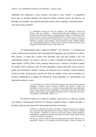 ANPUH – XXV SIMPÓSIO NACIONAL DE HISTÓRIA – Fortaleza, 2009.

ampliando suas conquistas, o nosso cronista, com todos os seus “clichês”, se enquadraria
muito bem na geração daqueles que achavam melhor controlar através do discurso, da
ideologia, da castração. Isso ainda foi percebido quanto tentou responder o questionamento: –
“que mais deseja a mulher?”

[...] arrebanhou noventa por cento dos empregos. Nas repartições, existem dez
homens para cem mulheres – e destas poucas dão duro, trabalham. As outras
semelham uma festa de periquitos em manga madura: fofocam., Cinqüenta por cento
vivem de licença. Muitas e muitas diariamente põem vestidos novos, um luxo. Os
homens raros exercem chefia. Os demais poucos, uns dez, no máximo, frustrados,
cabisbaixo, raquítico, caras chupadas, roupa tipo bate-e-enxuga, fundilhos puídos,
sem o antigo topete de macho – ficam nos seus respectivos cantos, taciturnos, malarranjados. (TITO FILHO, O DIA, 12/03/1988, p. 4).

As representações sobre o papel da “mulher” e do “homem”, e a clivagem que
cortou e definiu esses campos de saber são próprias da linguagem, que faz aparecer os relatos.
Para Certeau, “o relato não é apenas uma descrição, mais que uma fixação, é um ‘ato
culturalmente criador’; ele realiza o que diz, o relato é fundador do espaço pois desloca e
supera limites” (1994, p.209). Assim, podemos observar que o cronista, ao inverter os papéis
de “mando” entre os gêneros, situa de forma degradante a figura masculina, como se esta ao
perder seus referenciais “naturais” entrasse em estado de caos. O cronista instaura também,
através do relato, discursos que criavam um efeito de verdade, como o que assemelhava as
mulheres trabalhadoras à imagem de fofoqueiras. Estas produções de representações são
importantes analisar-se, pois,
[...] as percepções do social não são de forma alguma discursos neutros: produzem
estratégias e práticas (sociais, escolares, políticas) que tendem a impor uma
autoridade à custa dos outros [...], as lutas de representação têm tanta importância
como as lutas econômicas para compreender os mecanismos pelos quais um grupo
impõe, ou tenta impor, a sua concepção do mundo social, os valores que são os seus,
o seu domínio. (CHARTIER, 1990, p. 17).

Na próxima crônica nos é possível visualizar, mais uma vez, a idéia do cronista
com relação à emancipação feminina em Teresina, enquanto campo e disputa de poder, e
perceber como esse movimento foi representado pela lente do cronista:
Acabou-se a supremacia do gênero masculino. Ensinou-se durante anos seguidos
que o masculino tinha supremacia sobre o feminino. Dizia-se o brasileiro é obrigado
a ter vergonha e brasileiro aí envolvia os dois tipos. Sarney mesmo liquidou o
mandamento e reconheceu o feminino com direito ao primeiro lugar, usando sempre
o vocativo Brasileiras e Brasileiros.
Nos dias que correm o chefe do casal está representado pela mulher. Retornou-se ao
matriarcado. Jamais se viu a supradita com tanto prestígio e forma de mandar. As

5

 