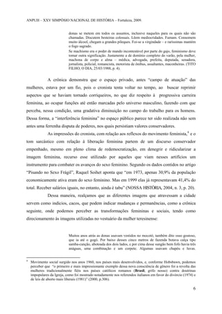 ANPUH – XXV SIMPÓSIO NACIONAL DE HISTÓRIA – Fortaleza, 2009.

donas se metem em todos os assuntos, inclusive naqueles para os quais não são
chamadas. Discutem besteiras colossais. Lêem mediocridades. Fumam. Consomem
muito álcool, chegam a grandes pileques. Foi-se a virgindade – e raríssimas mantém
o fogo sagrado.
Se machismo era o poder de mando incontestável por parte do gajo, feminismo deve
tomar outra significação. Justamente a de domínio completo do varão, pela mulher,
machona de corpo e alma – médica, advogada, prefeita, deputada, senadora,
jornalista, policial, romancista, motorista de ônibus, assaltantes, maconheiras. (TITO
FILHO, O DIA, 25/03/1988, p. 4).

A crônica demonstra que o espaço privado, antes “campo de atuação” das
mulheres, estava por um fio, pois o cronista tenta voltar no tempo, ao buscar reprimir
aspectos que se haviam tornado corriqueiros, no que diz respeito à progressiva carreira
feminina, ao ocupar funções até então marcadas pelo universo masculino, fazendo com que
perceba, nessa condição, uma gradativa diminuição no campo do trabalho para os homens.
Dessa forma, a “interferência feminina” no espaço público parece ter sido realizada não sem
antes uma ferrenha disputa de poderes, nos quais persistiam valores conservadores.
As impressões do cronista, com relação aos reflexos do movimento feminista,4 e o
tom sarcástico com relação à liberação feminina partem de um discurso conservador
empenhado, mesmo em pleno clima de redemocratização, em denegrir e ridicularizar a
imagem feminina, recurso esse utilizado por aqueles que viam nesses artifícios um
instrumento para combater os avanços do sexo feminino. Segundo os dados contidos no artigo
“Pisando no Sexo Frágil”, Raquel Soihet aponta que “em 1973, apenas 30,9% da população
economicamente ativa eram do sexo feminino. Mas em 1999 elas já representavam 41,4% do
total. Receber salários iguais, no entanto, ainda é tabu” (NOSSA HISTÓRIA, 2004, n. 3, p. 20).
Dessa maneira, realçamos que as diferentes imagens que atravessam a cidade
servem como indícios, cacos, que podem indicar mudanças e permanências, como a crônica
seguinte, onde podemos perceber as transformações femininas e sociais, tendo como
direcionamento às imagens utilizadas no vestuário da mulher teresinense:

Muitos anos atrás as donas usavam vestidos no mocotó, também dito osso gostoso,
que ia até o gogó. Por baixo desses cinco metros de fazenda botava calça tipo
samba-canção, abotoada dos dois lados, e por cima desse sungão bem fofo havia três
anáguas, uma combinação e um corpete. Algumas usavam chapéu e luvas.

4

Movimento social surgido nos anos 1960, nos países mais desenvolvidos, e, conforme Hobsbawn, podemos
perceber que “o primeiro e mais impressionante exemplo dessa nova consciência de gênero foi a revolta das
mulheres tradicionalmente fiéis nos países católicos romanos (Brasil, grifo nosso) contra doutrinas
impopulares da Igreja, como foi mostrado notadamente nos referendos italianos em favor do divórcio (1974) e
de leis de aborto mais liberais (1981)” (2000, p.306).

6

 